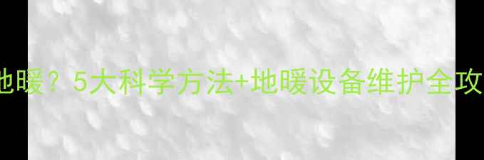 如何关闭不用房间地暖5大科学方法地暖设备维护全攻略附节能数据