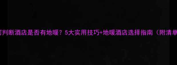 如何判断酒店是否有地暖5大实用技巧地暖酒店选择指南附清单