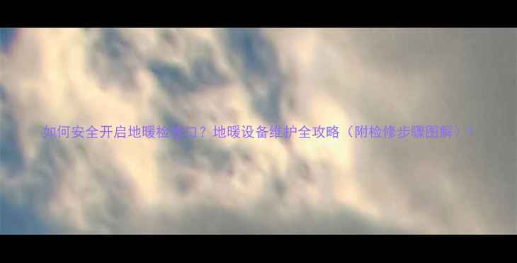 图片 如何安全开启地暖检修口？地暖设备维护全攻略（附检修步骤图解）1