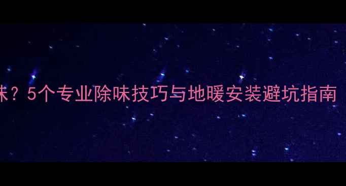 图片 如何彻底解决地暖异味？5个专业除味技巧与地暖安装避坑指南（附清洁保养全攻略）