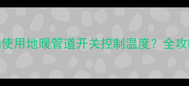 图片 如何正确使用地暖管道开关控制温度？全攻略来了！