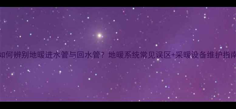 如何辨别地暖进水管与回水管地暖系统常见误区采暖设备维护指南