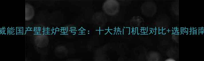 图片 威能国产壁挂炉型号全：十大热门机型对比+选购指南