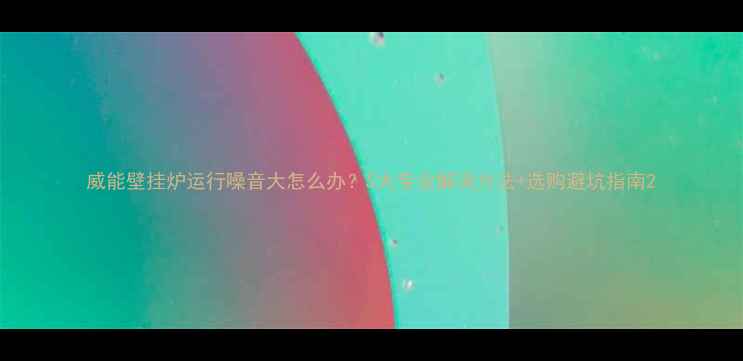 图片 威能壁挂炉运行噪音大怎么办？5大专业解决方法+选购避坑指南2