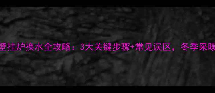 威能燃气壁挂炉换水全攻略3大关键步骤常见误区冬季采暖无忧指南