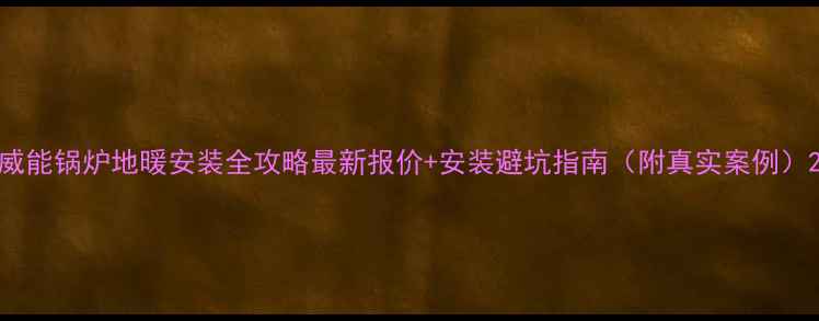 威能锅炉地暖安装全攻略最新报价安装避坑指南附真实案例