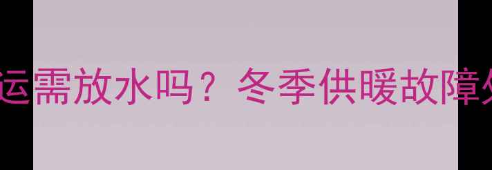 孟津暖气停运需放水吗冬季供暖故障处理全指南