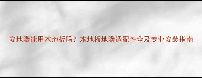 图片 安地暖能用木地板吗？木地板地暖适配性全及专业安装指南