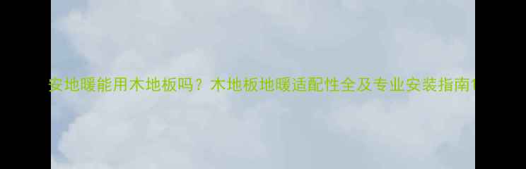 安地暖能用木地板吗木地板地暖适配性全及专业安装指南