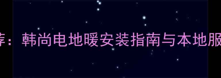 宜宾家庭采暖推荐韩尚电地暖安装指南与本地服务电话最新