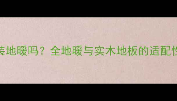 实木地板能装地暖吗全地暖与实木地板的适配性及施工要点