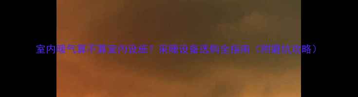 室内暖气算不算室内设施采暖设备选购全指南附避坑攻略