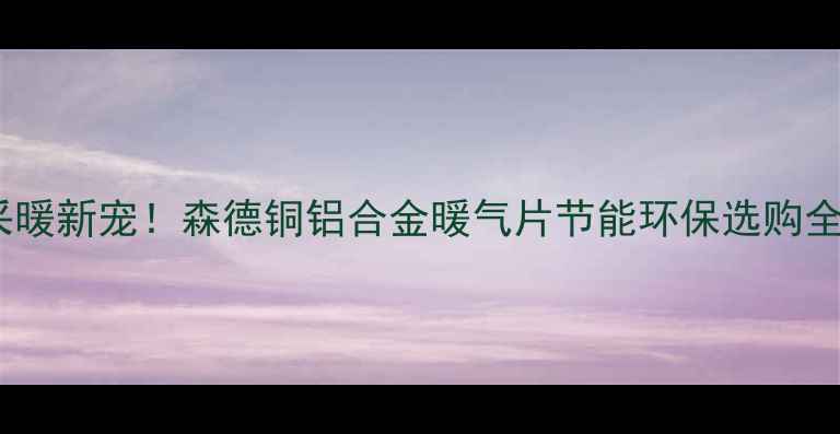 家居采暖新宠森德铜铝合金暖气片节能环保选购全攻略