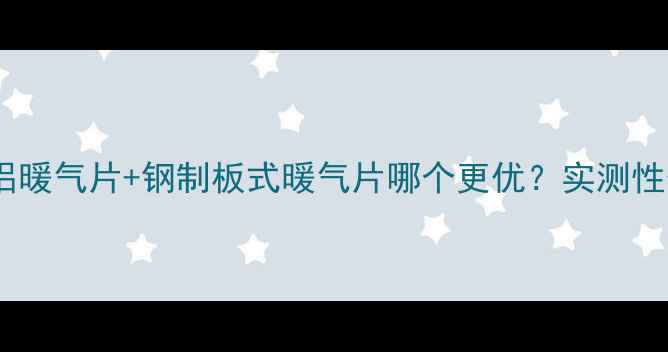 家庭采暖必看钢铝暖气片钢制板式暖气片哪个更优实测性价比对比指南