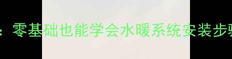 家庭采暖指南零基础也能学会水暖系统安装步骤与省钱技巧