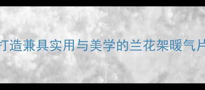 家庭采暖设备搭配指南如何打造兼具实用与美学的兰花架暖气片DIY制作教程与选购攻略