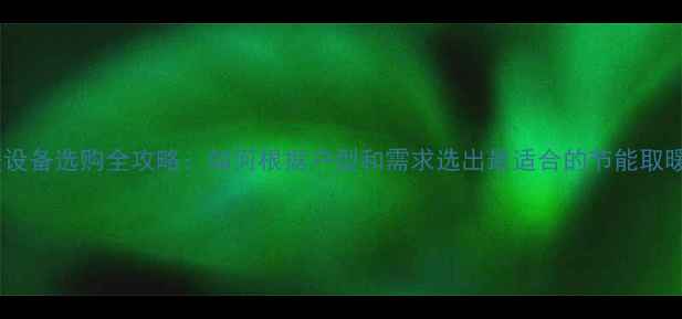 家庭采暖设备选购全攻略如何根据户型和需求选出最适合的节能取暖方案