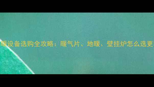 家庭采暖设备选购全攻略暖气片地暖壁挂炉怎么选更科学