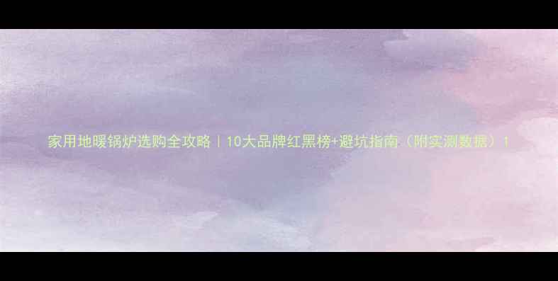 家用地暖锅炉选购全攻略10大品牌红黑榜避坑指南附实测数据