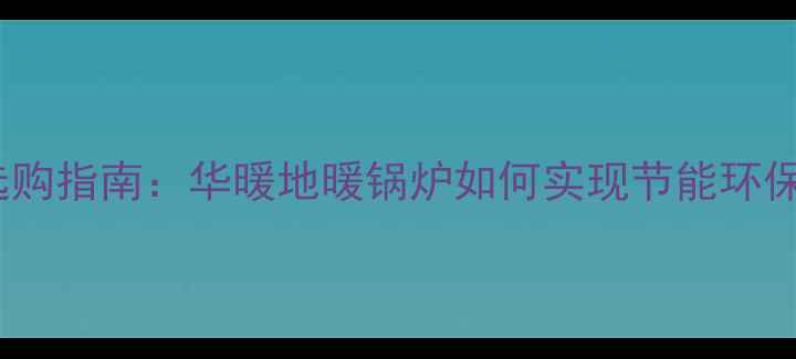 家用地暖锅炉选购指南华暖地暖锅炉如何实现节能环保与舒适体验