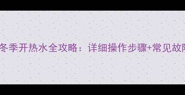 图片 家用壁挂炉冬季开热水全攻略：详细操作步骤+常见故障处理指南1