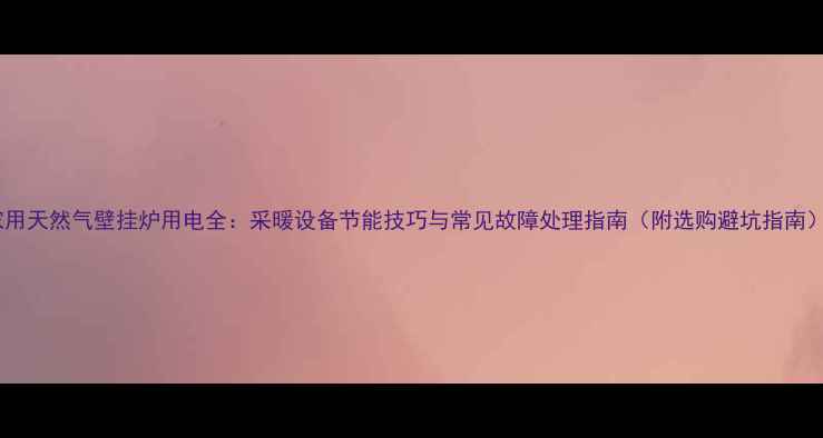 家用天然气壁挂炉用电全采暖设备节能技巧与常见故障处理指南附选购避坑指南