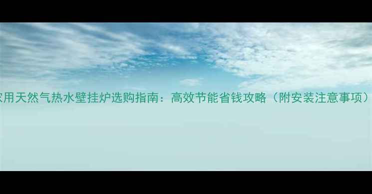 家用天然气热水壁挂炉选购指南高效节能省钱攻略附安装注意事项