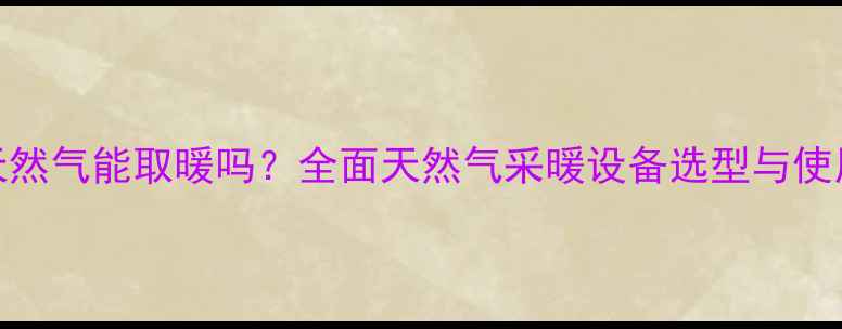 家用天然气能取暖吗全面天然气采暖设备选型与使用指南