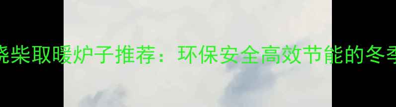 图片 家用室内烧柴取暖炉子推荐：环保安全高效节能的冬季取暖方案