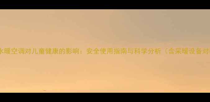 图片 家用水暖空调对儿童健康的影响：安全使用指南与科学分析（含采暖设备对比）1