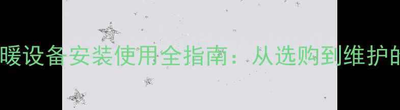 家用燃气锅炉采暖设备安装使用全指南从选购到维护的完整解决方案