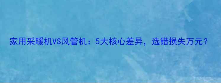 图片 家用采暖机VS风管机：5大核心差异，选错损失万元？