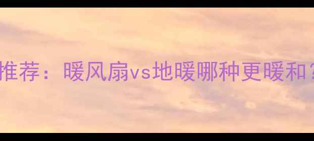 家用采暖设备推荐暖风扇vs地暖哪种更暖和附选购指南