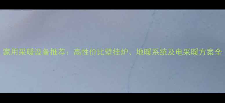 家用采暖设备推荐高性价比壁挂炉地暖系统及电采暖方案全