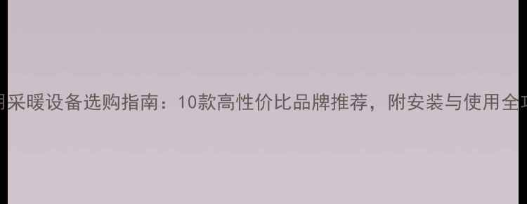 家用采暖设备选购指南10款高性价比品牌推荐附安装与使用全攻略