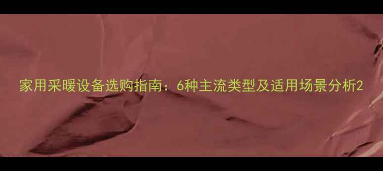 家用采暖设备选购指南6种主流类型及适用场景分析