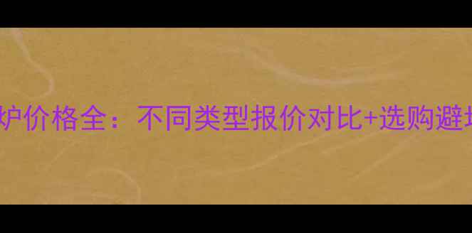 家用锅炉价格全不同类型报价对比选购避坑指南