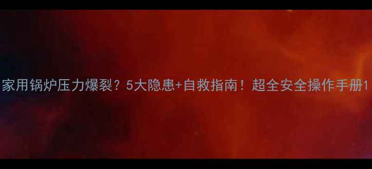 家用锅炉压力爆裂5大隐患自救指南超全安全操作手册