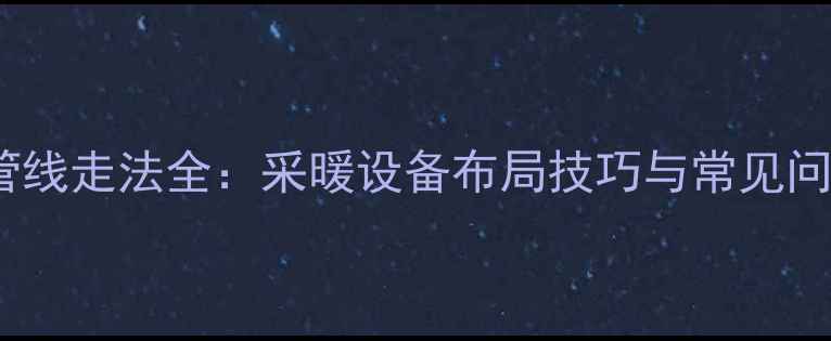 家装暖气片管线走法全采暖设备布局技巧与常见问题解决方案