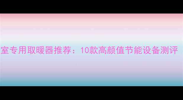 小户型救星卧室专用取暖器推荐10款高颜值节能设备测评附选购指南