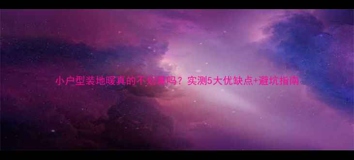 小户型装地暖真的不划算吗实测5大优缺点避坑指南