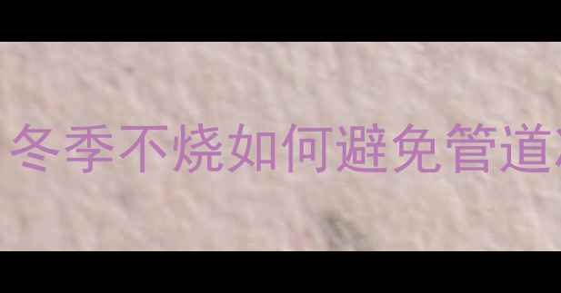 图片 小霸王壁挂炉停机防冻指南：冬季不烧如何避免管道冻裂？-采暖设备防冻全攻略2