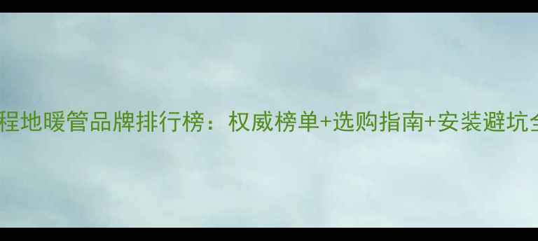 工程地暖管品牌排行榜权威榜单选购指南安装避坑全