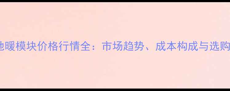 干式地暖模块价格行情全市场趋势成本构成与选购指南