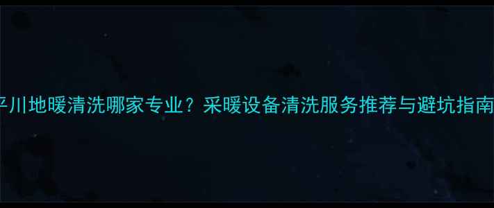 平川地暖清洗哪家专业采暖设备清洗服务推荐与避坑指南