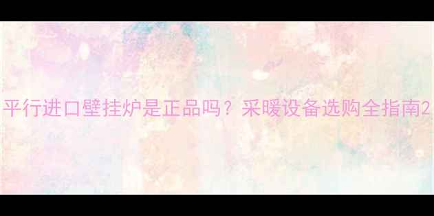 图片 平行进口壁挂炉是正品吗？采暖设备选购全指南2