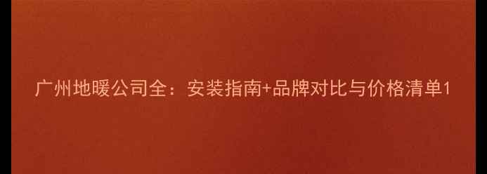广州地暖公司全安装指南品牌对比与价格清单