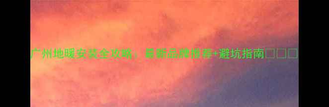 图片 广州地暖安装全攻略：最新品牌推荐+避坑指南🔥❄️