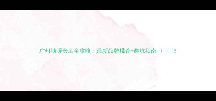 广州地暖安装全攻略最新品牌推荐避坑指南