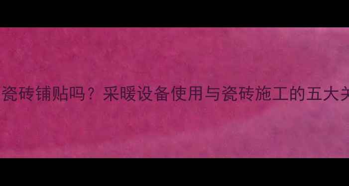 图片 开暖气会影响瓷砖铺贴吗？采暖设备使用与瓷砖施工的五大关键注意事项1